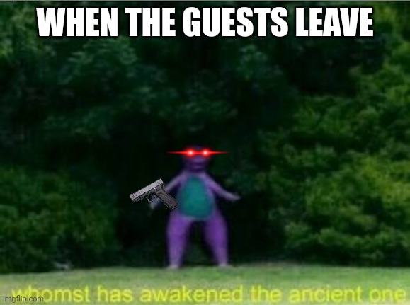 Truth tho | WHEN THE GUESTS LEAVE | image tagged in whomst has awakened the ancient one,barney | made w/ Imgflip meme maker