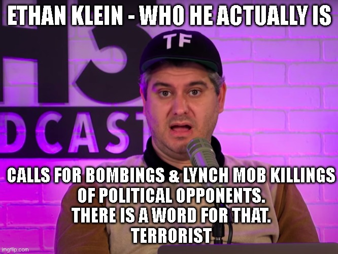 ETHAN KLEIN - WHO HE ACTUALLY IS; CALLS FOR BOMBINGS & LYNCH MOB KILLINGS
OF POLITICAL OPPONENTS.
THERE IS A WORD FOR THAT.
TERRORIST | made w/ Imgflip meme maker