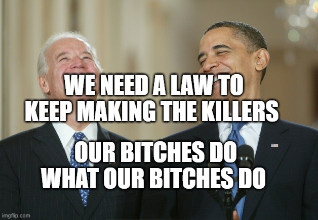 Biden Obama laugh | WE NEED A LAW TO KEEP MAKING THE KILLERS; OUR BITCHES DO WHAT OUR BITCHES DO | image tagged in biden obama laugh | made w/ Imgflip meme maker