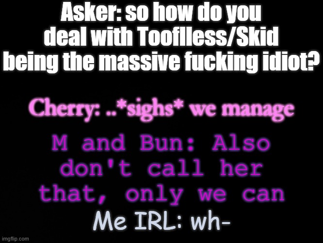 e | Asker: so how do you deal with Tooflless/Skid being the massive fucking idiot? M and Bun: Also don't call her that, only we can; Cherry: ..*sighs* we manage; Me IRL: wh- | image tagged in blck | made w/ Imgflip meme maker