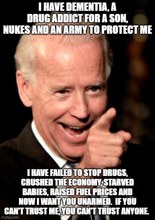 How the speeches should have gone | I HAVE DEMENTIA, A DRUG ADDICT FOR A SON, NUKES AND AN ARMY TO PROTECT ME; I HAVE FAILED TO STOP DRUGS, CRUSHED THE ECONOMY, STARVED BABIES, RAISED FUEL PRICES AND NOW I WANT YOU UNARMED.  IF YOU CAN'T TRUST ME, YOU CAN'T TRUST ANYONE. | image tagged in memes,smilin biden,dementia joe,failed father,failed politician,do you trust me | made w/ Imgflip meme maker