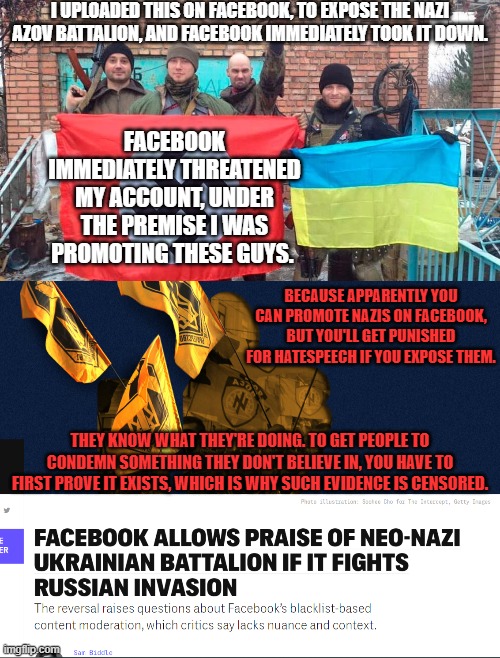 To quote Pontius Pilate: "I wash my hands of this." Your Karma for sending them our taxe$? You will burn in hell for this. | I UPLOADED THIS ON FACEBOOK, TO EXPOSE THE NAZI AZOV BATTALION, AND FACEBOOK IMMEDIATELY TOOK IT DOWN. FACEBOOK IMMEDIATELY THREATENED MY ACCOUNT, UNDER THE PREMISE I WAS PROMOTING THESE GUYS. BECAUSE APPARENTLY YOU CAN PROMOTE NAZIS ON FACEBOOK, BUT YOU'LL GET PUNISHED FOR HATESPEECH IF YOU EXPOSE THEM. THEY KNOW WHAT THEY'RE DOING. TO GET PEOPLE TO CONDEMN SOMETHING THEY DON'T BELIEVE IN, YOU HAVE TO FIRST PROVE IT EXISTS, WHICH IS WHY SUCH EVIDENCE IS CENSORED. | made w/ Imgflip meme maker