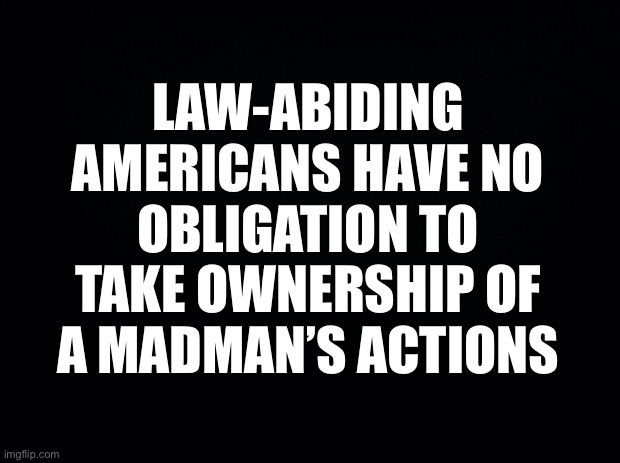 You can take your “common sense gun control” and shove it where the sun doesn’t shine… | LAW-ABIDING AMERICANS HAVE NO OBLIGATION TO TAKE OWNERSHIP OF A MADMAN’S ACTIONS | image tagged in second amendment,shall not infringe,shall not | made w/ Imgflip meme maker
