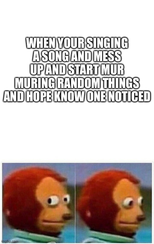 Mess up singing | WHEN YOUR SINGING A SONG AND MESS UP AND START MUR MURING RANDOM THINGS AND HOPE KNOW ONE NOTICED | image tagged in blank white template,memes,monkey puppet | made w/ Imgflip meme maker
