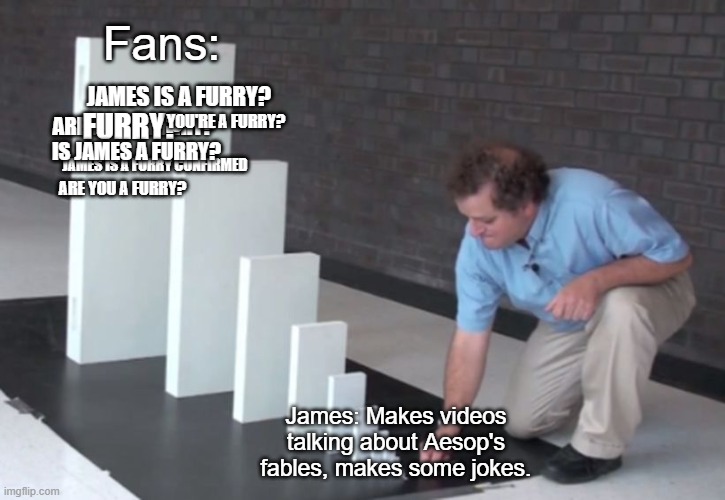 Sorry to TheOdd1sOut, but I had to do this. | Fans:; JAMES IS A FURRY? ARE YOU A FURRY? YOU'RE A FURRY? FURRY? IS JAMES A FURRY? JAMES IS A FURRY CONFIRMED; ARE YOU A FURRY? James: Makes videos talking about Aesop's fables, makes some jokes. | image tagged in domino effect,theodd1sout,funny,memes,barney will eat all of your delectable biscuits | made w/ Imgflip meme maker