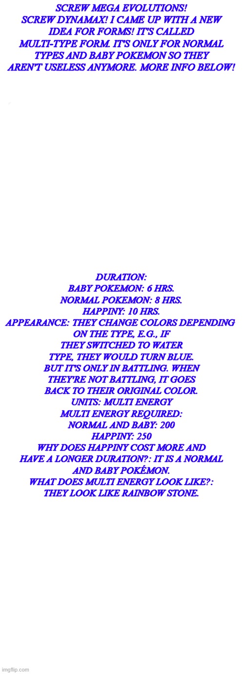 New Pokemon form suggestion for Scarlet and Violet | DURATION:
BABY POKEMON: 6 HRS.
NORMAL POKEMON: 8 HRS.
HAPPINY: 10 HRS.
APPEARANCE: THEY CHANGE COLORS DEPENDING 
ON THE TYPE, E.G., IF THEY SWITCHED TO WATER TYPE, THEY WOULD TURN BLUE. BUT IT'S ONLY IN BATTLING. WHEN
 THEY'RE NOT BATTLING, IT GOES 
BACK TO THEIR ORIGINAL COLOR.
UNITS: MULTI ENERGY
MULTI ENERGY REQUIRED:
NORMAL AND BABY: 200
HAPPINY: 250
WHY DOES HAPPINY COST MORE AND
HAVE A LONGER DURATION?: IT IS A NORMAL
AND BABY POKÉMON.
WHAT DOES MULTI ENERGY LOOK LIKE?:
THEY LOOK LIKE RAINBOW STONE. SCREW MEGA EVOLUTIONS! SCREW DYNAMAX! I CAME UP WITH A NEW IDEA FOR FORMS! IT'S CALLED MULTI-TYPE FORM. IT'S ONLY FOR NORMAL TYPES AND BABY POKEMON SO THEY AREN'T USELESS ANYMORE. MORE INFO BELOW! | image tagged in medium size white template,memes,pokemon,idea,yeah this is big brain time,why are you reading this | made w/ Imgflip meme maker