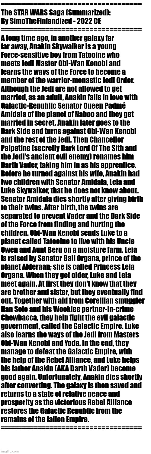 The STAR WARS Saga (Summarized): By SimoTheFinlandized - 2022 CE (Ep. 1-6) | ===================================
The STAR WARS Saga (Summarized): 
By SimoTheFinlandized - 2022 CE
===================================
A long time ago, in another galaxy far 
far away, Anakin Skywalker is a young 
Force-sensitive boy from Tatooine who 
meets Jedi Master Obi-Wan Kenobi and 
learns the ways of the Force to become a 
member of the warrior-monastic Jedi Order. 
Although the Jedi are not allowed to get 
married, as an adult, Anakin falls in love with 
Galactic-Republic Senator Queen Padmé 
Amidala of the planet of Naboo and they get 
married in secret. Anakin later goes to the 
Dark Side and turns against Obi-Wan Kenobi 
and the rest of the Jedi. Then Chancellor 
Palpatine (secretly Dark Lord Of The Sith and 
the Jedi's ancient evil enemy) renames him 
Darth Vader, taking him in as his apprentice. 
Before he turned against his wife, Anakin had 
two children with Senator Amidala, Leia and 
Luke Skywalker, that he does not know about. 
Senator Amidala dies shortly after giving birth 
to their twins. After birth, the twins are 
separated to prevent Vader and the Dark Side 
of the Force from finding and hurting the 
children. Obi-Wan Kenobi sends Luke to a 
planet called Tatooine to live with his Uncle 
Owen and Aunt Beru on a moisture farm. Leia 
is raised by Senator Bail Organa, prince of the 
planet Alderaan; she is called Princess Leia 
Organa. When they get older, Luke and Leia 
meet again. At first they don't know that they 
are brother and sister, but they eventually find 
out. Together with aid from Corellian smuggler 
Han Solo and his Wookiee partner-in-crime 
Chewbacca, they help fight the evil galactic 
government, called the Galactic Empire. Luke 
also learns the ways of the Jedi from Masters 
Obi-Wan Kenobi and Yoda. In the end, they 
manage to defeat the Galactic Empire, with 
the help of the Rebel Alliance, and Luke helps 
his father Anakin (AKA Darth Vader) become 
good again. Unfortunately, Anakin dies shortly 
after converting. The galaxy is then saved and 
returns to a state of relative peace and 
prosperity as the victorious Rebel Alliance 
restores the Galactic Republic from the 
remains of the fallen Empire.
=================================== | image tagged in simothefinlandized,star wars,summarized,sci-fi,fantasy | made w/ Imgflip meme maker