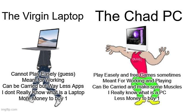 Virgin vs Chad | The Chad PC; The Virgin Laptop; Play Easely and free Games sometimes
Meant For Working and Playing
Can Be Carried and make some Muscles
I Really know what is a PC
Less Money to buy 1; Cannot Play Easely (guess)
Meant for Working
Can be Carried but Way Less Apps
I dont Really Know what is a Laptop
More Money to buy 1 | image tagged in virgin vs chad | made w/ Imgflip meme maker