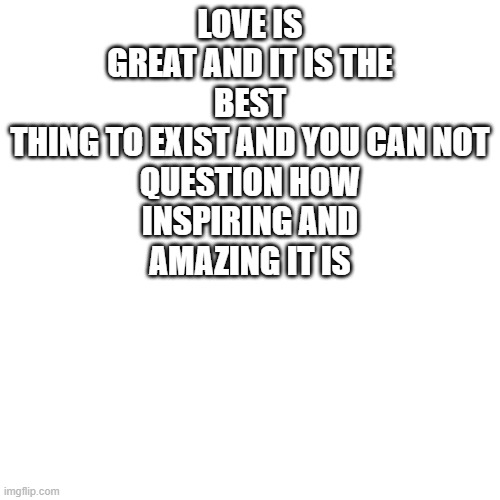 What LGBTQIA means | LOVE IS
GREAT AND IT IS THE
BEST
THING TO EXIST AND YOU CAN NOT
QUESTION HOW
INSPIRING AND
AMAZING IT IS | image tagged in memes,blank transparent square | made w/ Imgflip meme maker