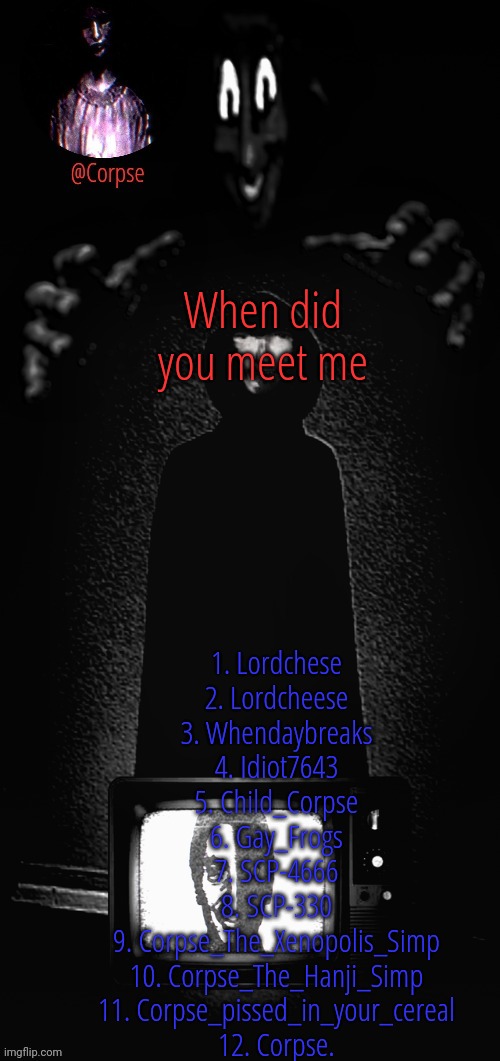 Best series on YouTube | When did you meet me; 1. Lordchese
2. Lordcheese
3. Whendaybreaks
4. Idiot7643
5. Child_Corpse
6. Gay_Frogs
7. SCP-4666
8. SCP-330
9. Corpse_The_Xenopolis_Simp
10. Corpse_The_Hanji_Simp
11. Corpse_pissed_in_your_cereal
12. Corpse. | image tagged in best series on youtube | made w/ Imgflip meme maker