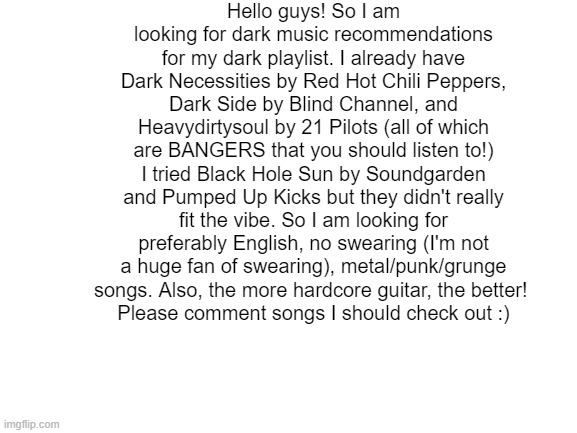 song ideas much appreciated!! | Hello guys! So I am looking for dark music recommendations for my dark playlist. I already have Dark Necessities by Red Hot Chili Peppers, Dark Side by Blind Channel, and Heavydirtysoul by 21 Pilots (all of which are BANGERS that you should listen to!) I tried Black Hole Sun by Soundgarden and Pumped Up Kicks but they didn't really fit the vibe. So I am looking for preferably English, no swearing (I'm not a huge fan of swearing), metal/punk/grunge songs. Also, the more hardcore guitar, the better! 
Please comment songs I should check out :) | image tagged in blank white template | made w/ Imgflip meme maker
