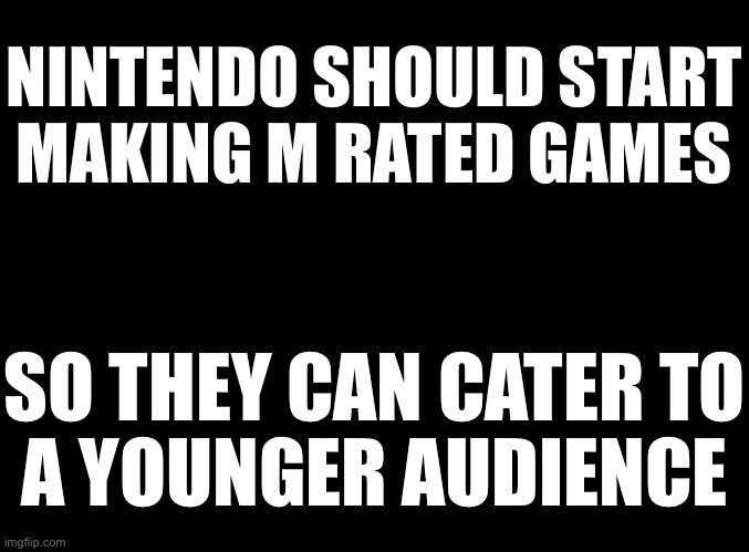 blank black | NINTENDO SHOULD START
MAKING M RATED GAMES; SO THEY CAN CATER TO
A YOUNGER AUDIENCE | image tagged in blank black | made w/ Imgflip meme maker