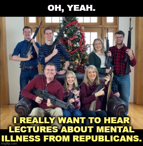 Republicans try to change the subject from guns to mental illness. What the heck is this picture, then? | OH, YEAH. I REALLY WANT TO HEAR LECTURES ABOUT MENTAL ILLNESS FROM REPUBLICANS. | image tagged in republican mental illness guns,gop,republican,mental illness,guns,gun control | made w/ Imgflip meme maker