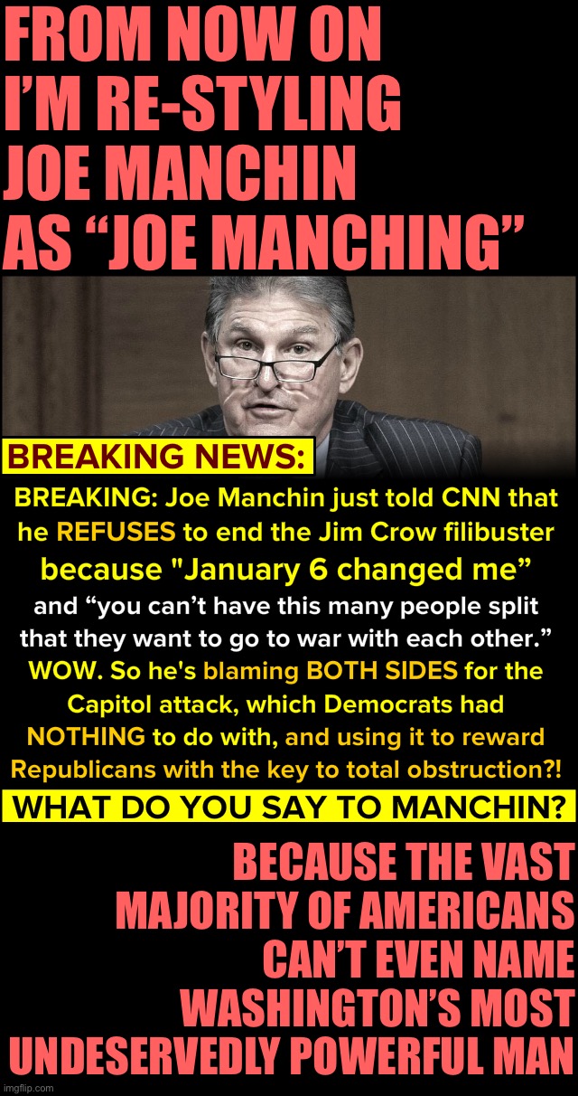 The vast majority of Americans have never cast a ballot for Joe Manching (D-WV), and never will, yet he effectively runs the USA | FROM NOW ON I’M RE-STYLING JOE MANCHIN AS “JOE MANCHING”; BECAUSE THE VAST MAJORITY OF AMERICANS CAN’T EVEN NAME WASHINGTON’S MOST UNDESERVEDLY POWERFUL MAN | image tagged in joe manchin filibuster,joe manching,joe manchin,joe munchkin,joe matchstick,joe muenster | made w/ Imgflip meme maker