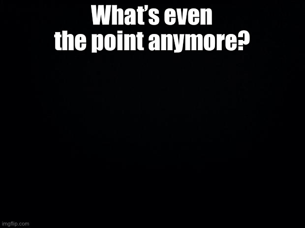 Black background | What’s even the point anymore? | image tagged in black background | made w/ Imgflip meme maker