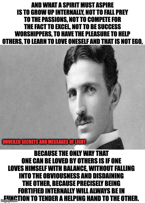 NIKOLA TESLA QUOTE |  AND WHAT A SPIRIT MUST ASPIRE IS TO GROW UP INTERNALLY, NOT TO FALL PREY TO THE PASSIONS, NOT TO COMPETE FOR THE FACT TO EXCEL, NOT TO BE SUCCESS WORSHIPPERS, TO HAVE THE PLEASURE TO HELP OTHERS, TO LEARN TO LOVE ONESELF AND THAT IS NOT EGO, BECAUSE THE ONLY WAY THAT ONE CAN BE LOVED BY OTHERS IS IF ONE LOVES HIMSELF WITH BALANCE, WITHOUT FALLING INTO THE OBVIOUSNESS AND DISDAINING THE OTHER, BECAUSE PRECISELY BEING FORTIFIED INTERNALLY WILL ALWAYS BE IN FUNCTION TO TENDER A HELPING HAND TO THE OTHER. UNVEILED SECRETS AND MESSAGES OF LIGHT | image tagged in nikola tesla | made w/ Imgflip meme maker