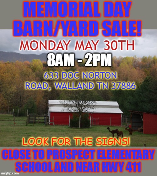 MEMORIAL DAY
BARN/YARD SALE! MONDAY MAY 30TH; 8AM - 2PM; 633 DOC NORTON ROAD, WALLAND TN 37886; LOOK FOR THE SIGNS! CLOSE TO PROSPECT ELEMENTARY SCHOOL AND NEAR HWY 411 | made w/ Imgflip meme maker