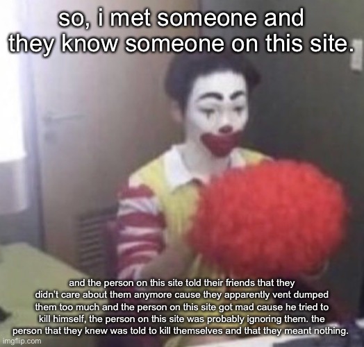 AND, i’m gonna reveal who said this. you know exactly who you are and i’m disappointed. | so, i met someone and they know someone on this site. and the person on this site told their friends that they didn’t care about them anymore cause they apparently vent dumped them too much and the person on this site got mad cause he tried to kill himself, the person on this site was probably ignoring them. the person that they knew was told to kill themselves and that they meant nothing. | image tagged in me asf | made w/ Imgflip meme maker