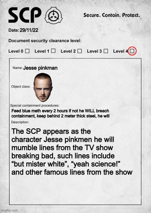 SCP document | 29/11/22; Jesse pinkman; Feed blue meth every 2 hours if not he WILL breach containment, keep behind 2 meter thick steel, he will; The SCP appears as the character Jesse pinkmen he will mumble lines from the TV show breaking bad, such lines include “but mister white”, “yeah science!” and other famous lines from the show | image tagged in scp document | made w/ Imgflip meme maker