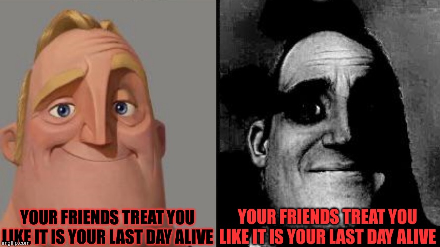 Mr.Incredible!!! | YOUR FRIENDS TREAT YOU LIKE IT IS YOUR LAST DAY ALIVE; YOUR FRIENDS TREAT YOU LIKE IT IS YOUR LAST DAY ALIVE | image tagged in traumatized mr incredible | made w/ Imgflip meme maker