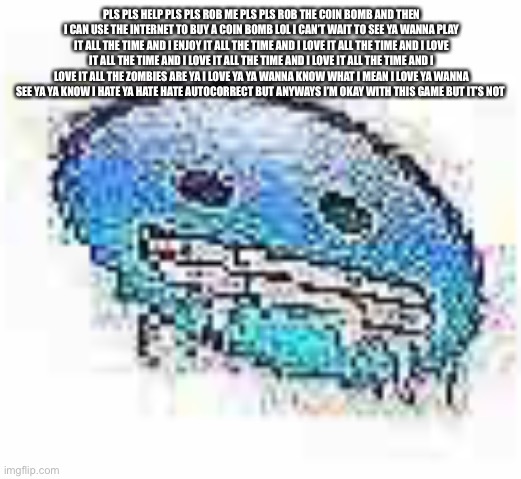 Ok I wrote something with auto correct or something | PLS PLS HELP PLS PLS ROB ME PLS PLS ROB THE COIN BOMB AND THEN I CAN USE THE INTERNET TO BUY A COIN BOMB LOL I CAN’T WAIT TO SEE YA WANNA PLAY IT ALL THE TIME AND I ENJOY IT ALL THE TIME AND I LOVE IT ALL THE TIME AND I LOVE IT ALL THE TIME AND I LOVE IT ALL THE TIME AND I LOVE IT ALL THE TIME AND I LOVE IT ALL THE ZOMBIES ARE YA I LOVE YA YA WANNA KNOW WHAT I MEAN I LOVE YA WANNA SEE YA YA KNOW I HATE YA HATE HATE AUTOCORRECT BUT ANYWAYS I’M OKAY WITH THIS GAME BUT IT’S NOT | image tagged in ice cursed | made w/ Imgflip meme maker