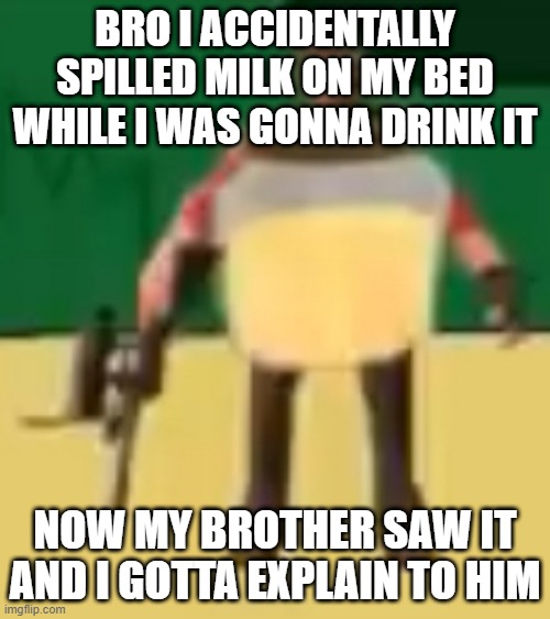 Jarate 64 | BRO I ACCIDENTALLY SPILLED MILK ON MY BED WHILE I WAS GONNA DRINK IT; NOW MY BROTHER SAW IT AND I GOTTA EXPLAIN TO HIM | image tagged in jarate 64 | made w/ Imgflip meme maker