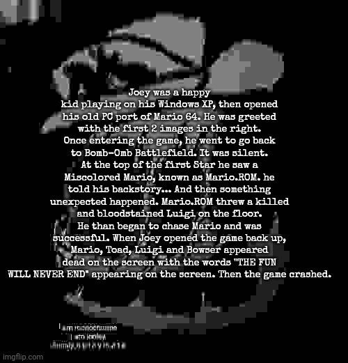 Joey was a happy kid playing on his Windows XP, then opened his old PC port of Mario 64. He was greeted with the first 2 images in the right. Once entering the game, he went to go back to Bomb-Omb Battlefield. It was silent. At the top of the first Star he saw a Miscolored Mario, known as Mario.ROM. he told his backstory... And then something unexpected happened. Mario.ROM threw a killed and bloodstained Luigi on the floor. He than began to chase Mario and was successful. When Joey opened the game back up, Mario, Toad, Luigi and Bowser appeared dead on the screen with the words "THE FUN WILL NEVER END" appearing on the screen. Then the game crashed. | image tagged in sm64 screenshot 12/58/59 | made w/ Imgflip meme maker