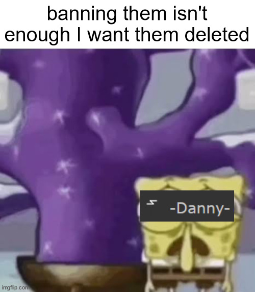 Zad Spunchbop | banning them isn't enough I want them deleted | image tagged in slandering msmg users | made w/ Imgflip meme maker