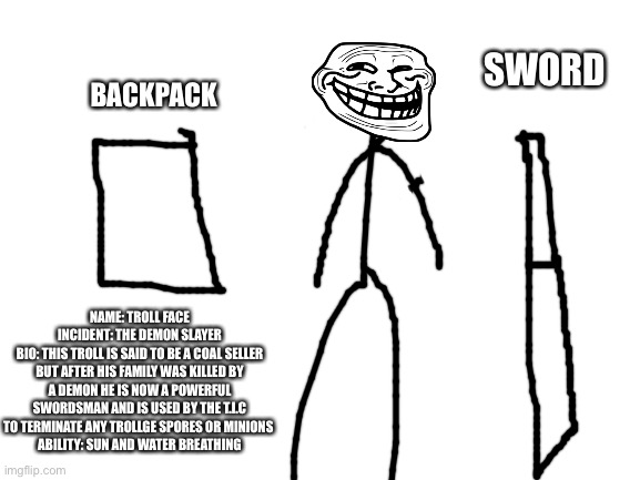 Trollge the demon slayer incident bio credit me if you use him | SWORD; BACKPACK; NAME: TROLL FACE
INCIDENT: THE DEMON SLAYER
BIO: THIS TROLL IS SAID TO BE A COAL SELLER BUT AFTER HIS FAMILY WAS KILLED BY A DEMON HE IS NOW A POWERFUL SWORDSMAN AND IS USED BY THE T.I.C TO TERMINATE ANY TROLLGE SPORES OR MINIONS 
ABILITY: SUN AND WATER BREATHING | image tagged in blank white template,demon slayer,trollge,troll face | made w/ Imgflip meme maker