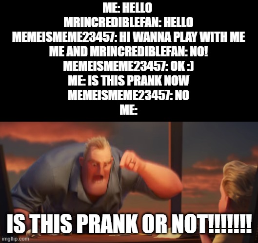 MemeisMeme23457 IS THIS A PRANK!!!!!!!! | ME: HELLO 
MRINCREDIBLEFAN: HELLO
MEMEISMEME23457: HI WANNA PLAY WITH ME
ME AND MRINCREDIBLEFAN: NO!
MEMEISMEME23457: OK :)
ME: IS THIS PRANK NOW
MEMEISMEME23457: NO
ME:; IS THIS PRANK OR NOT!!!!!!! | image tagged in math is math | made w/ Imgflip meme maker