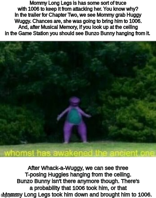 I'm back with another theory | Mommy Long Legs is has some sort of truce with 1006 to keep it from attacking her. You know why? In the trailer for Chapter Two, we see Mommy grab Huggy Wuggy. Chances are, she was going to bring him to 1006. And, after Musical Memory, if you look up at the ceiling in the Game Station you should see Bunzo Bunny hanging from it. After Whack-a-Wuggy, we can see three T-posing Huggies hanging from the ceiling. Bunzo Bunny isn't there anymore though. There's a probability that 1006 took him, or that Mommy Long Legs took him down and brought him to 1006. | image tagged in whomst has awakened the ancient one | made w/ Imgflip meme maker