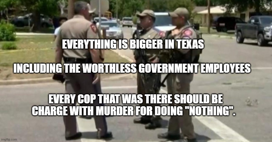 Useless Uvalde Police | EVERYTHING IS BIGGER IN TEXAS                             
 INCLUDING THE WORTHLESS GOVERNMENT EMPLOYEES; EVERY COP THAT WAS THERE SHOULD BE CHARGE WITH MURDER FOR DOING "NOTHING". | image tagged in useless uvalde police | made w/ Imgflip meme maker