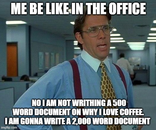 That Would Be Great | ME BE LIKE IN THE OFFICE; NO I AM NOT WRITHING A 500 WORD DOCUMENT ON WHY I LOVE COFFEE. I AM GONNA WRITE A 2,000 WORD DOCUMENT | image tagged in memes,that would be great | made w/ Imgflip meme maker