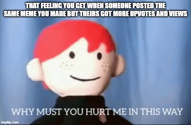why must you hurt me in this way |  THAT FEELING YOU GET WHEN SOMEONE POSTED THE SAME MEME YOU MADE BUT THEIRS GOT MORE UPVOTES AND VIEWS | image tagged in why must you hurt me in this way,why,but why,but why tho | made w/ Imgflip meme maker