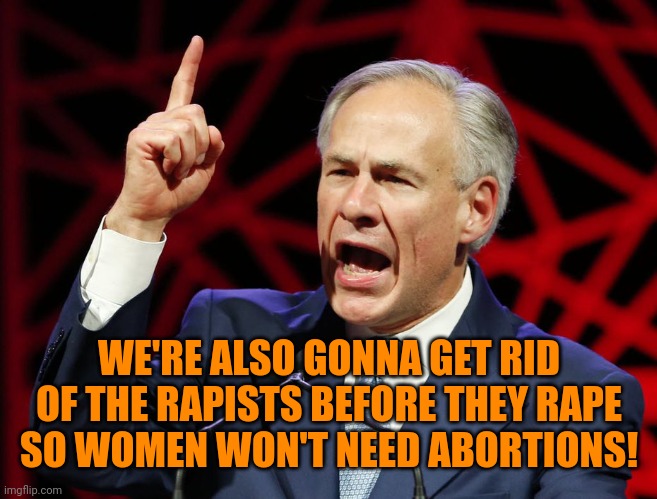 Greg Abbott, fascist tyrant of Texas | WE'RE ALSO GONNA GET RID OF THE RAPISTS BEFORE THEY RAPE SO WOMEN WON'T NEED ABORTIONS! | image tagged in greg abbott fascist tyrant of texas | made w/ Imgflip meme maker