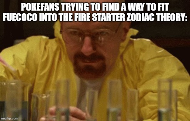 A creative title | POKEFANS TRYING TO FIND A WAY TO FIT FUECOCO INTO THE FIRE STARTER ZODIAC THEORY: | image tagged in walter white cooking,pokemon | made w/ Imgflip meme maker