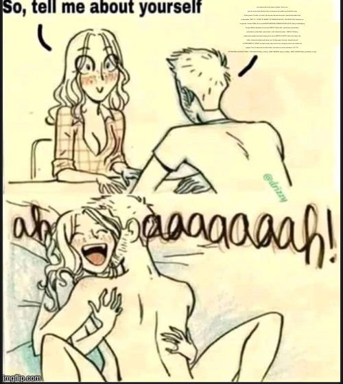 tell me about yourself better | According to all known laws of aviation, there is no way that a bee should be able to fly. Its wings are too small to get its fat little body off the ground. The bee, of course, flies anyway. Because bees don’t care what humans think is impossible.” SEQ. 75 - “INTRO TO BARRY” INT. BENSON HOUSE - DAY ANGLE ON: Sneakers on the ground. Camera PANS UP to reveal BARRY BENSON’S BEDROOM ANGLE ON: Barry’s hand flipping through different sweaters in his closet. BARRY Yellow black, yellow black, yellow black, yellow black, yellow black, yellow black...oohh, black and yellow... ANGLE ON: Barry wearing the sweater he picked, looking in the mirror. BARRY (CONT’D) Yeah, let’s shake it up a little. He picks the black and yellow one. He then goes to the sink, takes the top off a CONTAINER OF HONEY, and puts some honey into his hair. He squirts some in his mouth and gargles. Then he takes the lid off the bottle, and rolls some on like deodorant. CUT TO: INT. BENSON HOUSE KITCHEN - CONTINUOUS Barry’s mother, JANET BENSON, yells up at Barry. JANET BENSON Barry, breakfast is ready! | image tagged in tell me about yourself better | made w/ Imgflip meme maker