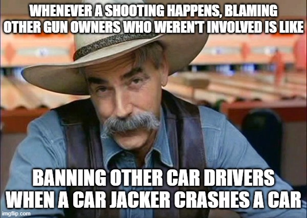 Sam Elliott special kind of stupid | WHENEVER A SHOOTING HAPPENS, BLAMING OTHER GUN OWNERS WHO WEREN'T INVOLVED IS LIKE; BANNING OTHER CAR DRIVERS WHEN A CAR JACKER CRASHES A CAR | image tagged in sam elliott special kind of stupid | made w/ Imgflip meme maker