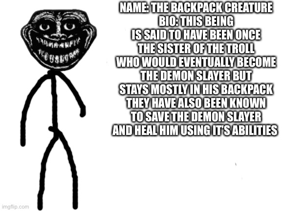 This was what was in the demon slayer backpack | NAME: THE BACKPACK CREATURE
BIO: THIS BEING IS SAID TO HAVE BEEN ONCE THE SISTER OF THE TROLL WHO WOULD EVENTUALLY BECOME THE DEMON SLAYER BUT STAYS MOSTLY IN HIS BACKPACK THEY HAVE ALSO BEEN KNOWN TO SAVE THE DEMON SLAYER AND HEAL HIM USING IT’S ABILITIES | image tagged in blank white template,trollge,demon slayer | made w/ Imgflip meme maker