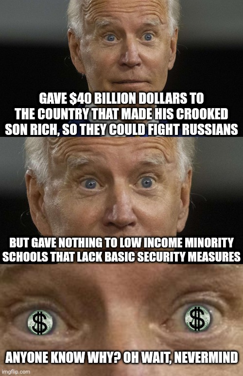 Ukraine is allowed to buy weapons of war now, but poorer schools can't buy security doors? Okay.... | GAVE $40 BILLION DOLLARS TO THE COUNTRY THAT MADE HIS CROOKED SON RICH, SO THEY COULD FIGHT RUSSIANS; BUT GAVE NOTHING TO LOW INCOME MINORITY SCHOOLS THAT LACK BASIC SECURITY MEASURES; ANYONE KNOW WHY? OH WAIT, NEVERMIND | image tagged in biden crazy eyes,liberal logic,government corruption,crooked,liberal hypocrisy,democrats | made w/ Imgflip meme maker