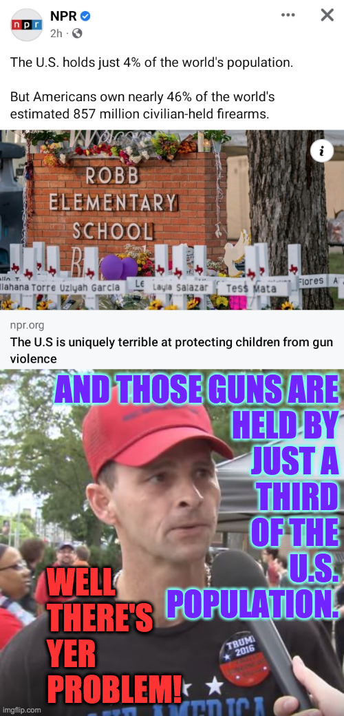 100 million people with an average of 4 guns apieceare not stopping bad guys.  Huh. | AND THOSE GUNS ARE
HELD BY
JUST A
THIRD
OF THE
U.S.
POPULATION. WELL
THERE'S
YER
PROBLEM! | image tagged in trump supporter,memes,school shooting,guns | made w/ Imgflip meme maker