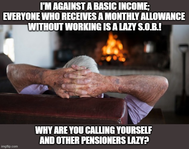 What's the real reason people oppose a #BasicIncome? | I'M AGAINST A BASIC INCOME;
EVERYONE WHO RECEIVES A MONTHLY ALLOWANCE 
WITHOUT WORKING IS A LAZY S.O.B.! WHY ARE YOU CALLING YOURSELF 
AND OTHER PENSIONERS LAZY? | image tagged in basic income,allowance,pension,lazy,elderly,think about it | made w/ Imgflip meme maker