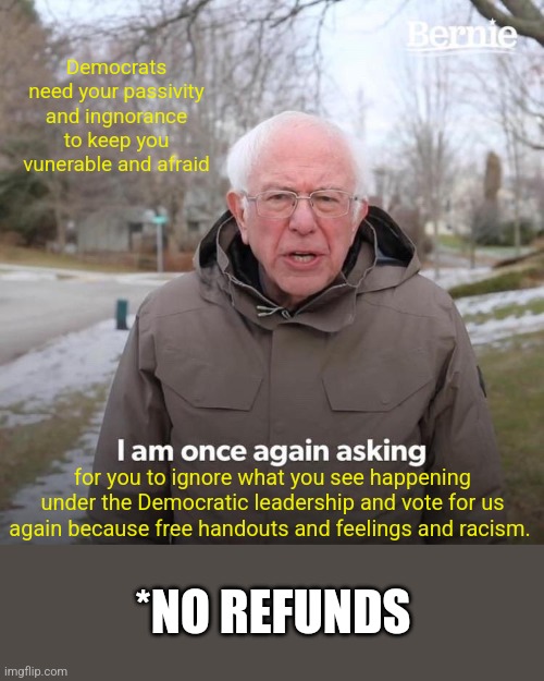 Bernie I Am Once Again Asking For Your Support | Democrats need your passivity and ingnorance to keep you vunerable and afraid; for you to ignore what you see happening under the Democratic leadership and vote for us again because free handouts and feelings and racism. *NO REFUNDS | image tagged in memes,bernie i am once again asking for your support | made w/ Imgflip meme maker