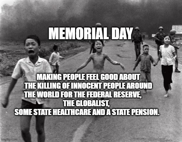 Vietnam Girl | MEMORIAL DAY; MAKING PEOPLE FEEL GOOD ABOUT THE KILLING OF INNOCENT PEOPLE AROUND THE WORLD FOR THE FEDERAL RESERVE,        
   THE GLOBALIST,       SOME STATE HEALTHCARE AND A STATE PENSION. | image tagged in vietnam girl | made w/ Imgflip meme maker