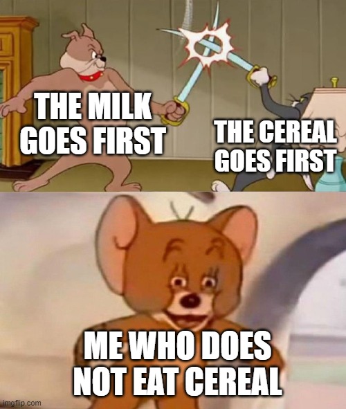 Tom and Jerry swordfight | THE MILK GOES FIRST; THE CEREAL GOES FIRST; ME WHO DOES NOT EAT CEREAL | image tagged in tom and jerry swordfight | made w/ Imgflip meme maker
