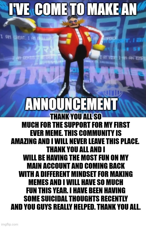Thank you ? | I'VE  COME TO MAKE AN; ANNOUNCEMENT; THANK YOU ALL SO MUCH FOR THE SUPPORT FOR MY FIRST EVER MEME. THIS COMMUNITY IS AMAZING AND I WILL NEVER LEAVE THIS PLACE. 
THANK YOU ALL AND I WILL BE HAVING THE MOST FUN ON MY MAIN ACCOUNT AND COMING BACK WITH A DIFFERENT MINDSET FOR MAKING MEMES AND I WILL HAVE SO MUCH FUN THIS YEAR. I HAVE BEEN HAVING SOME SUICIDAL THOUGHTS RECENTLY AND YOU GUYS REALLY HELPED. THANK YOU ALL. | image tagged in eggman's announcement,blank white template,thank you | made w/ Imgflip meme maker