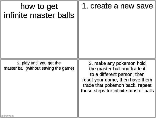 STONKS | how to get infinite master balls; 1. create a new save; 2. play until you get the master ball (without saving the game); 3. make any pokemon hold the master ball and trade it to a different person, then reset your game, then have them trade that pokemon back. repeat these steps for infinite master balls | image tagged in memes,blank comic panel 2x2 | made w/ Imgflip meme maker