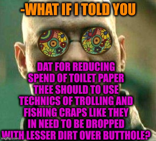 -Unique perk. | -WHAT IF I TOLD YOU; DAT FOR REDUCING SPEND OF TOILET PAPER THEE SHOULD TO USE TECHNICS OF TROLLING AND FISHING CRAPS LIKE THEY IN NEED TO BE DROPPED WITH LESSER DIRT OVER BUTTHOLE? | image tagged in acid kicks in morpheus,toilet humor,girls poop too,trolling the troll,butthurt,what if i told you | made w/ Imgflip meme maker