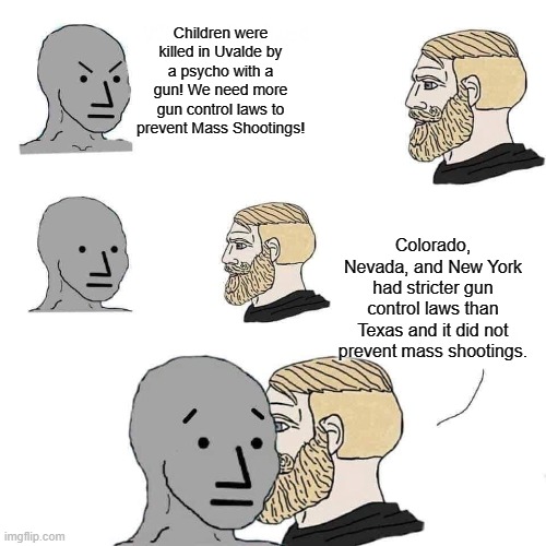 Chad approaching npc | Children were killed in Uvalde by a psycho with a gun! We need more gun control laws to prevent Mass Shootings! Colorado, Nevada, and New York had stricter gun control laws than Texas and it did not prevent mass shootings. | image tagged in chad approaching npc | made w/ Imgflip meme maker