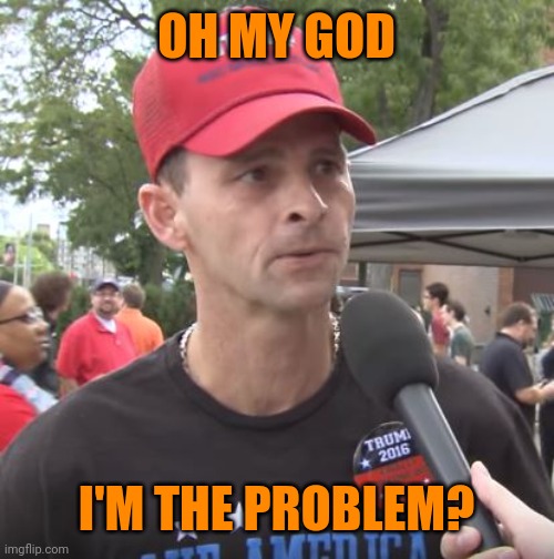 Trump supporter | OH MY GOD I'M THE PROBLEM? | image tagged in trump supporter | made w/ Imgflip meme maker